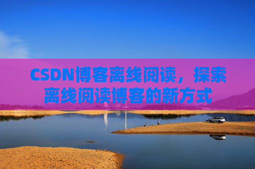CSDN博客离线阅读，探索离线阅读博客的新方式